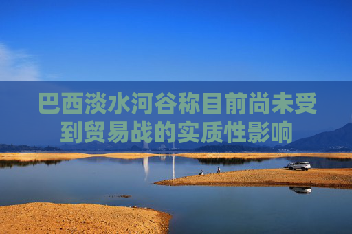 巴西淡水河谷称目前尚未受到贸易战的实质性影响  第1张