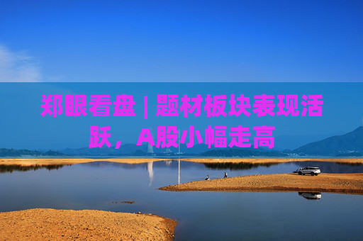 郑眼看盘 | 题材板块表现活跃，A股小幅走高