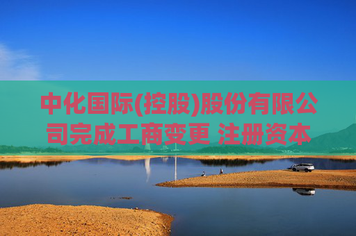 中化国际(控股)股份有限公司完成工商变更 注册资本(金)变更减至358852万人民币
