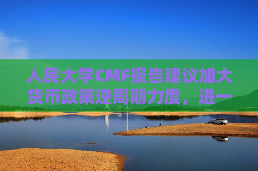 人民大学CMF报告建议加大货币政策逆周期力度，进一步考虑降低准备金、加强货币政策沟通  第1张