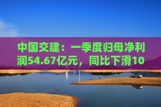 中国交建：一季度归母净利润54.67亿元，同比下滑10.98%