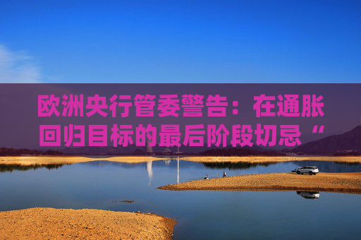 欧洲央行管委警告：在通胀回归目标的最后阶段切忌“过度乐观”