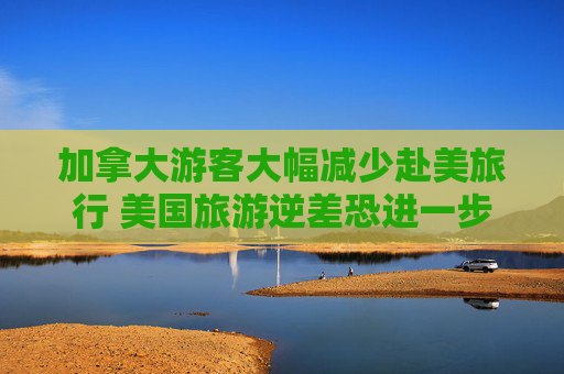 加拿大游客大幅减少赴美旅行 美国旅游逆差恐进一步恶化