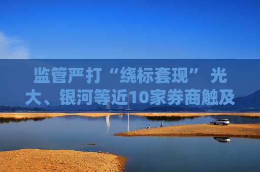 监管严打“绕标套现” 光大、银河等近10家券商触及两融业务“三大雷区”