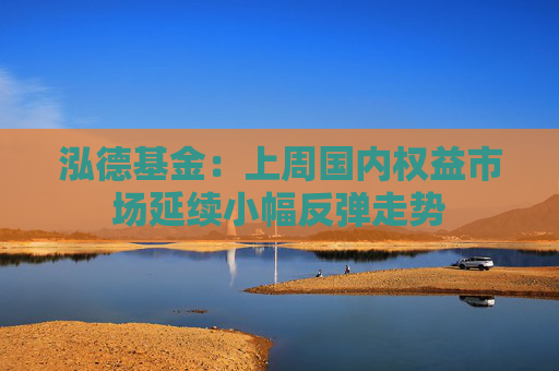 泓德基金：上周国内权益市场延续小幅反弹走势