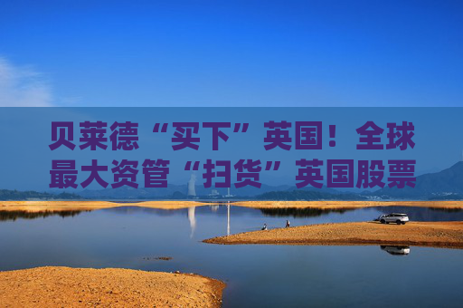 贝莱德“买下”英国！全球最大资管“扫货”英国股票、债券乃至基建
