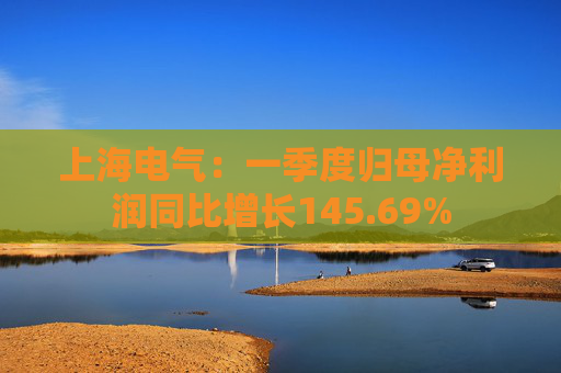 上海电气：一季度归母净利润同比增长145.69%