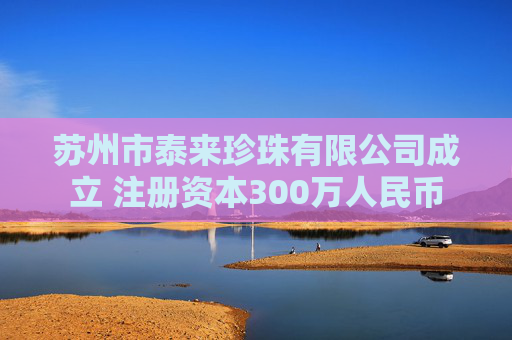 苏州市泰来珍珠有限公司成立 注册资本300万人民币