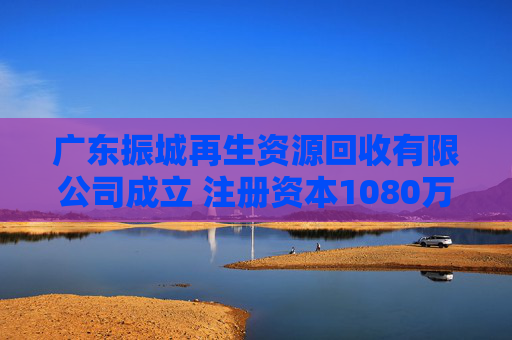 广东振城再生资源回收有限公司成立 注册资本1080万人民币
