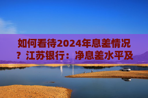 如何看待2024年息差情况？江苏银行：净息差水平及收窄幅度均优于行业均值  第1张