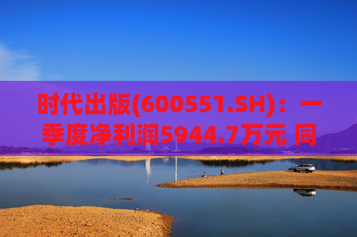 时代出版(600551.SH)：一季度净利润5944.7万元 同比下降3.19%