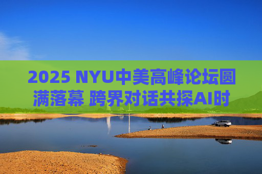 2025 NYU中美高峰论坛圆满落幕 跨界对话共探AI时代全球合作新机遇