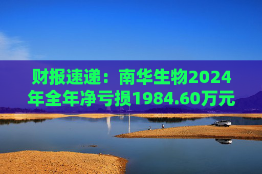 财报速递：南华生物2024年全年净亏损1984.60万元
