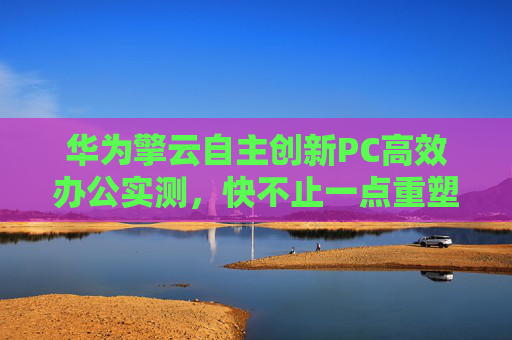 华为擎云自主创新PC高效办公实测，快不止一点重塑政务办公生产力新格局