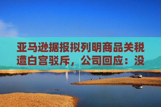 亚马逊据报拟列明商品关税遭白宫驳斥，公司回应：没打算在主要网站上展示
