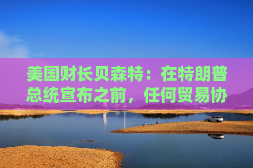 美国财长贝森特：在特朗普总统宣布之前，任何贸易协议都不能算作完成
