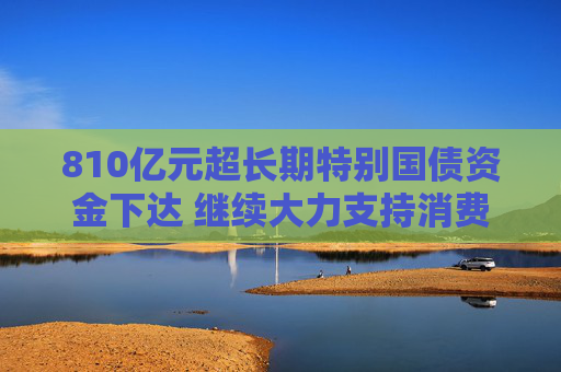 810亿元超长期特别国债资金下达 继续大力支持消费品以旧换新
