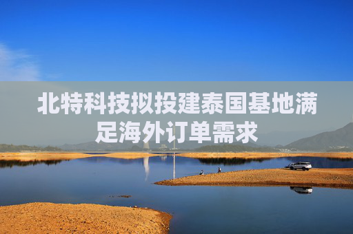 北特科技拟投建泰国基地满足海外订单需求  第1张