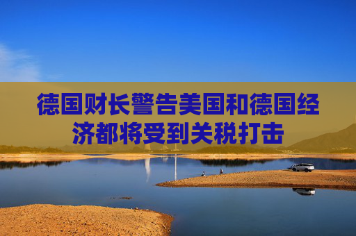 德国财长警告美国和德国经济都将受到关税打击
