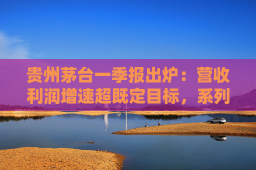 贵州茅台一季报出炉：营收利润增速超既定目标，系列酒增长亮眼，国际化市场持续发力
