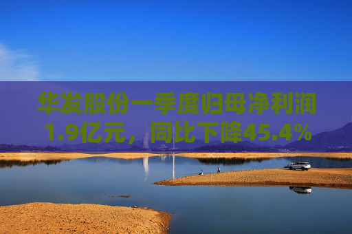 华发股份一季度归母净利润1.9亿元，同比下降45.4%