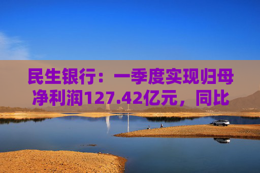 民生银行：一季度实现归母净利润127.42亿元，同比减少5.13%