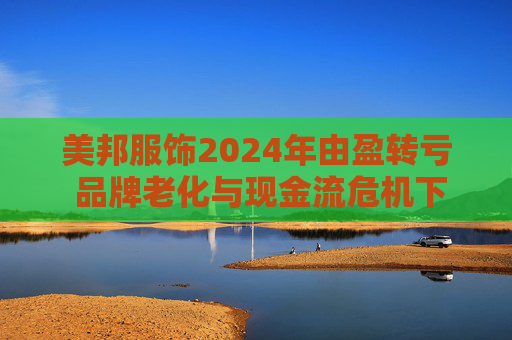 美邦服饰2024年由盈转亏 品牌老化与现金流危机下的经营困局