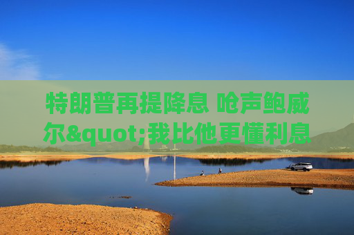 特朗普再提降息 呛声鲍威尔"我比他更懂利息"