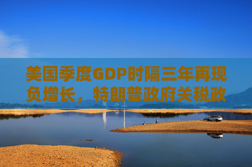 美国季度GDP时隔三年再现负增长，特朗普政府关税政策对美国经济负面影响或将持续