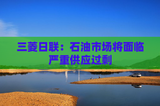 三菱日联：石油市场将面临严重供应过剩