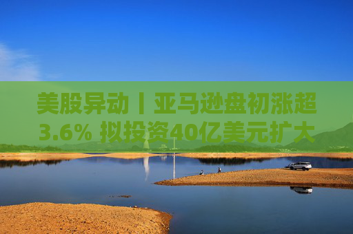 美股异动丨亚马逊盘初涨超3.6% 拟投资40亿美元扩大美国小城镇配送网络