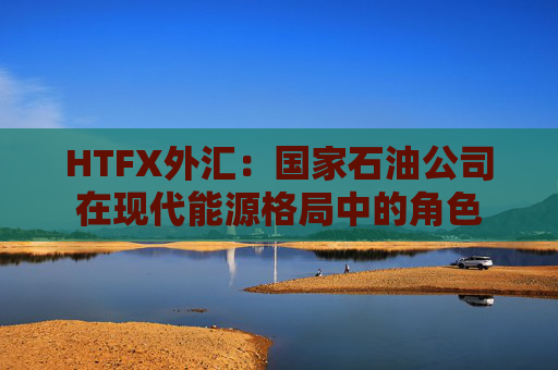 HTFX外汇：国家石油公司在现代能源格局中的角色  第1张