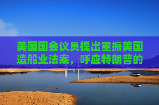 美国国会议员提出重振美国造船业法案，呼应特朗普的目标