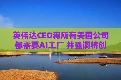 英伟达CEO称所有美国公司都需要AI工厂 并强调将创造美国就业岗位