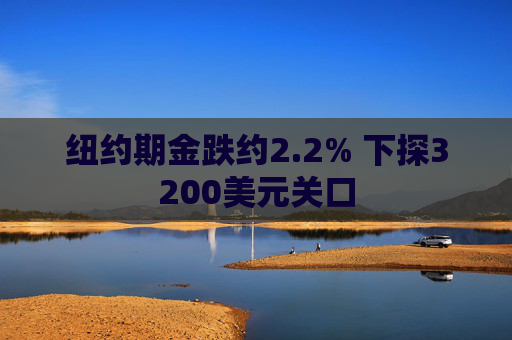 纽约期金跌约2.2% 下探3200美元关口