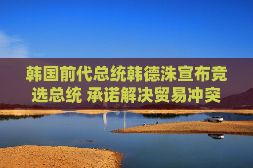 韩国前代总统韩德洙宣布竞选总统 承诺解决贸易冲突并推动修宪