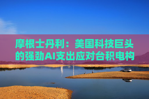 摩根士丹利：美国科技巨头的强劲AI支出应对台积电构成利好