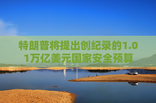 特朗普将提出创纪录的1.01万亿美元国家安全预算  第1张