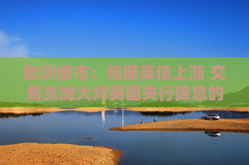 欧洲债市：短期英债上涨 交易员加大对英国央行降息的押注