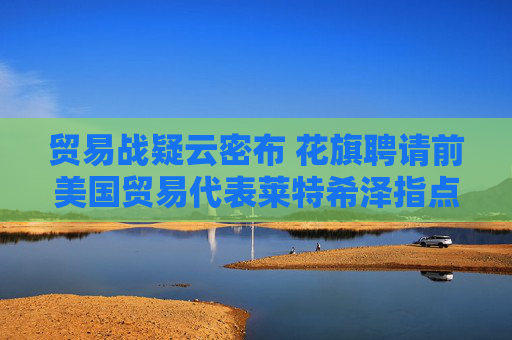 贸易战疑云密布 花旗聘请前美国贸易代表莱特希泽指点迷津
