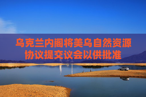 乌克兰内阁将美乌自然资源协议提交议会以供批准