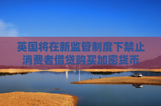英国将在新监管制度下禁止消费者借贷购买加密货币