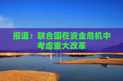 报道：联合国在资金危机中考虑重大改革