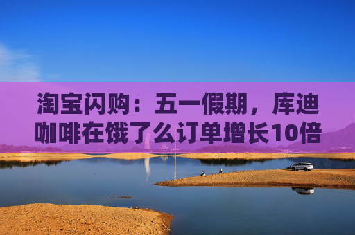淘宝闪购：五一假期，库迪咖啡在饿了么订单增长10倍