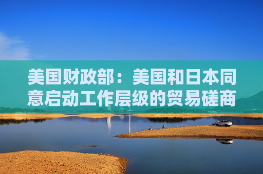 美国财政部：美国和日本同意启动工作层级的贸易磋商