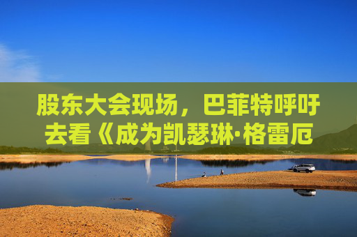 股东大会现场，巴菲特呼吁去看《成为凯瑟琳·格雷厄姆》