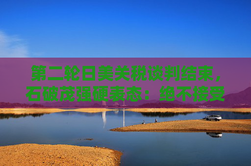 第二轮日美关税谈判结束，石破茂强硬表态：绝不接受对汽车加征关税