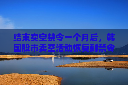 结束卖空禁令一个月后，韩国股市卖空活动恢复到禁令开始前的水平
