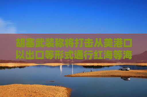 胡塞武装称将打击从美港口以出口等形式通行红海等海域的船只