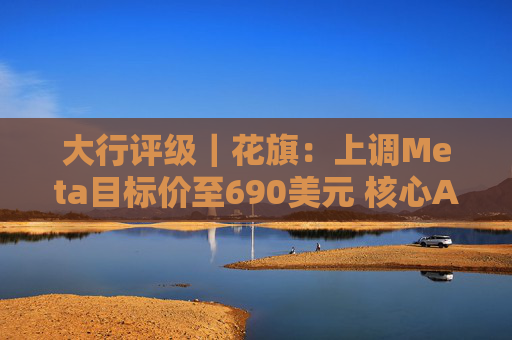 大行评级｜花旗：上调Meta目标价至690美元 核心AI焦点领域可推动未来持续增长